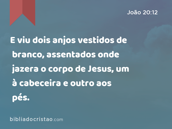 E viu dois anjos vestidos de branco, assentados onde jazera o corpo de Jesus, um à cabeceira e outro aos pés. - João 20:12