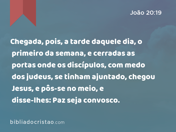 Chegada, pois, a tarde daquele dia, o primeiro da semana, e cerradas as portas onde os discípulos, com medo dos judeus, se tinham ajuntado, chegou Jesus, e pôs-se no meio, e disse-lhes: Paz seja convosco. - João 20:19