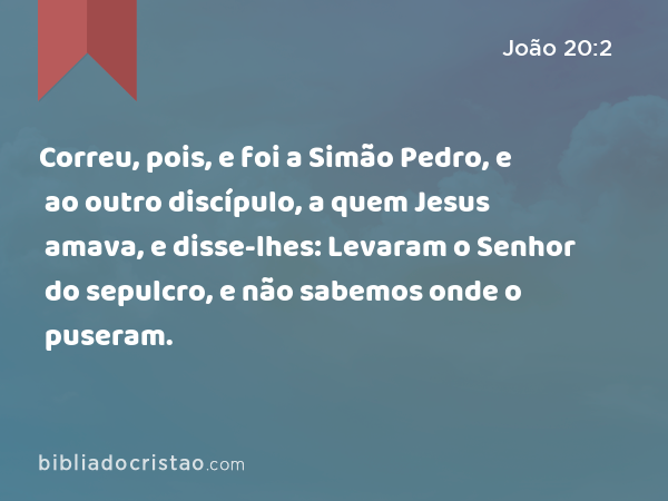 Correu, pois, e foi a Simão Pedro, e ao outro discípulo, a quem Jesus amava, e disse-lhes: Levaram o Senhor do sepulcro, e não sabemos onde o puseram. - João 20:2