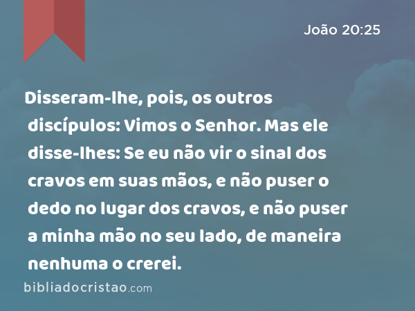 Disseram-lhe, pois, os outros discípulos: Vimos o Senhor. Mas ele disse-lhes: Se eu não vir o sinal dos cravos em suas mãos, e não puser o dedo no lugar dos cravos, e não puser a minha mão no seu lado, de maneira nenhuma o crerei. - João 20:25