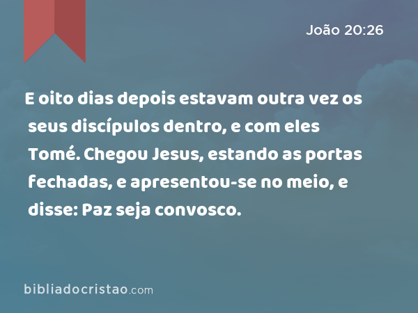 E oito dias depois estavam outra vez os seus discípulos dentro, e com eles Tomé. Chegou Jesus, estando as portas fechadas, e apresentou-se no meio, e disse: Paz seja convosco. - João 20:26