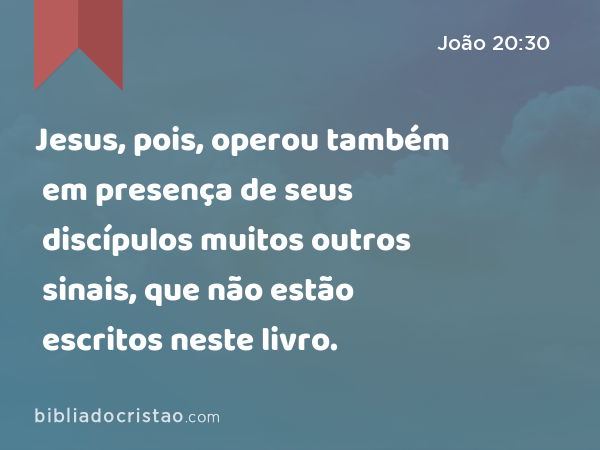 Jesus, pois, operou também em presença de seus discípulos muitos outros sinais, que não estão escritos neste livro. - João 20:30