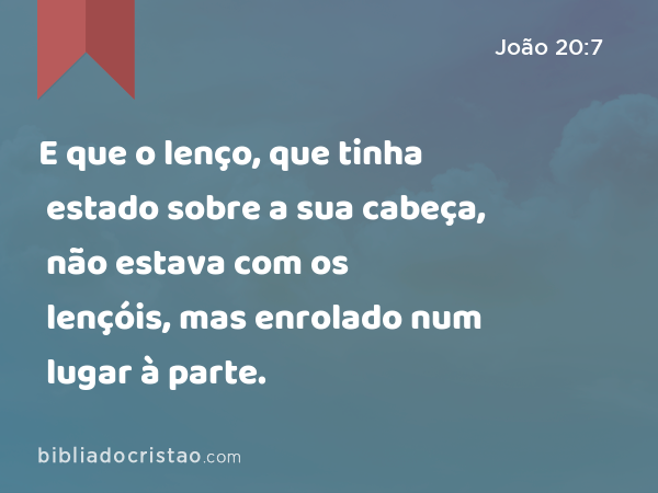 E que o lenço, que tinha estado sobre a sua cabeça, não estava com os lençóis, mas enrolado num lugar à parte. - João 20:7