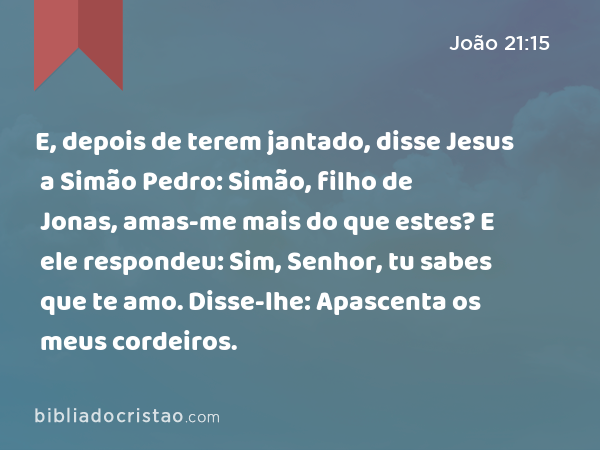 E, depois de terem jantado, disse Jesus a Simão Pedro: Simão, filho de Jonas, amas-me mais do que estes? E ele respondeu: Sim, Senhor, tu sabes que te amo. Disse-lhe: Apascenta os meus cordeiros. - João 21:15