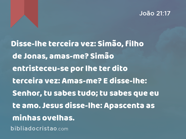 Disse-lhe terceira vez: Simão, filho de Jonas, amas-me? Simão entristeceu-se por lhe ter dito terceira vez: Amas-me? E disse-lhe: Senhor, tu sabes tudo; tu sabes que eu te amo. Jesus disse-lhe: Apascenta as minhas ovelhas. - João 21:17