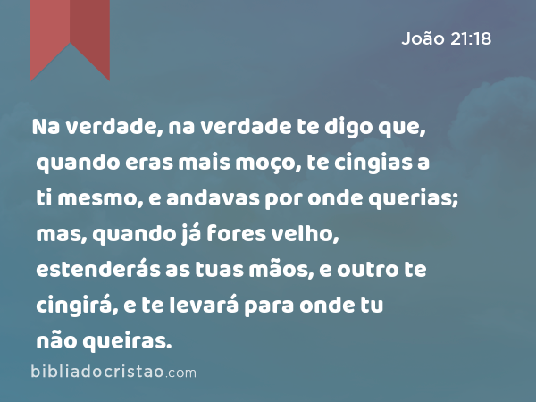 Na verdade, na verdade te digo que, quando eras mais moço, te cingias a ti mesmo, e andavas por onde querias; mas, quando já fores velho, estenderás as tuas mãos, e outro te cingirá, e te levará para onde tu não queiras. - João 21:18