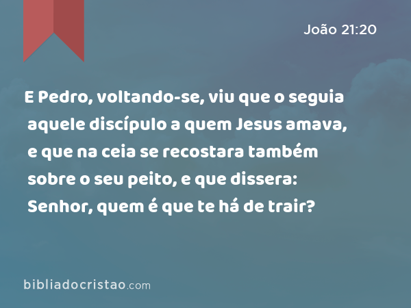 E Pedro, voltando-se, viu que o seguia aquele discípulo a quem Jesus amava, e que na ceia se recostara também sobre o seu peito, e que dissera: Senhor, quem é que te há de trair? - João 21:20