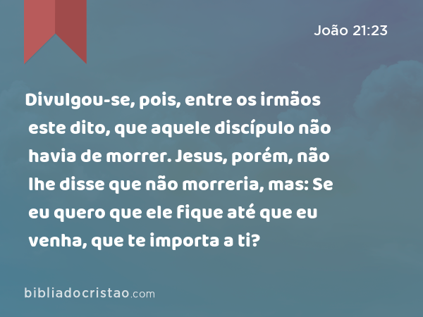 Divulgou-se, pois, entre os irmãos este dito, que aquele discípulo não havia de morrer. Jesus, porém, não lhe disse que não morreria, mas: Se eu quero que ele fique até que eu venha, que te importa a ti? - João 21:23