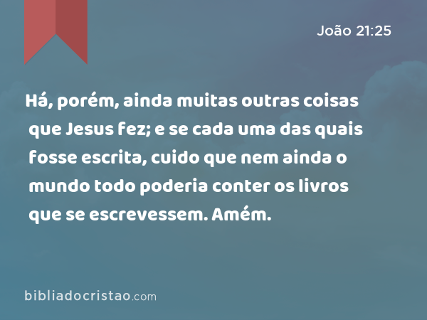 Há, porém, ainda muitas outras coisas que Jesus fez; e se cada uma das quais fosse escrita, cuido que nem ainda o mundo todo poderia conter os livros que se escrevessem. Amém. - João 21:25