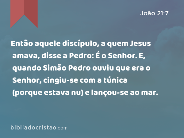 Então aquele discípulo, a quem Jesus amava, disse a Pedro: É o Senhor. E, quando Simão Pedro ouviu que era o Senhor, cingiu-se com a túnica (porque estava nu) e lançou-se ao mar. - João 21:7