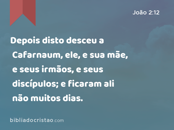 Depois disto desceu a Cafarnaum, ele, e sua mãe, e seus irmãos, e seus discípulos; e ficaram ali não muitos dias. - João 2:12