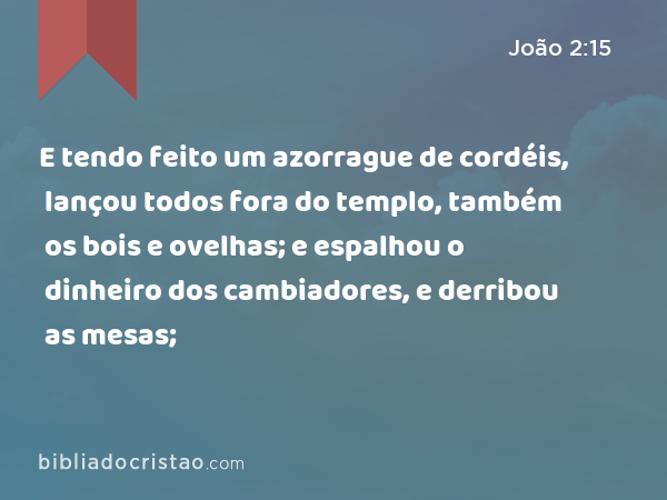 E tendo feito um azorrague de cordéis, lançou todos fora do templo, também os bois e ovelhas; e espalhou o dinheiro dos cambiadores, e derribou as mesas; - João 2:15