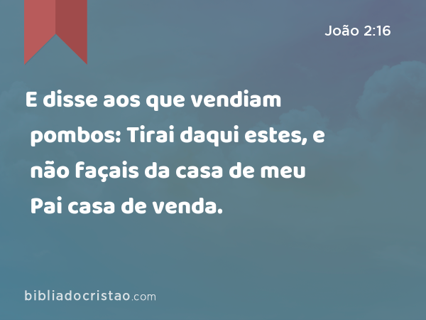 E disse aos que vendiam pombos: Tirai daqui estes, e não façais da casa de meu Pai casa de venda. - João 2:16