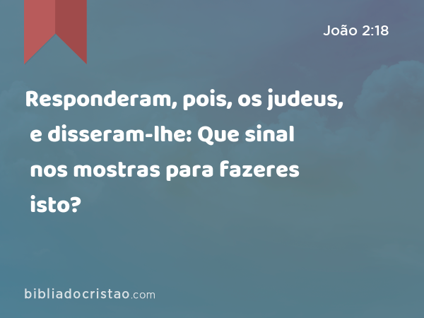 Responderam, pois, os judeus, e disseram-lhe: Que sinal nos mostras para fazeres isto? - João 2:18