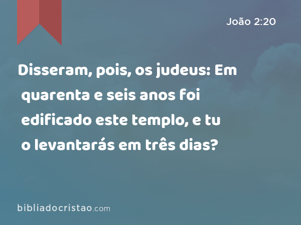 Disseram, pois, os judeus: Em quarenta e seis anos foi edificado este templo, e tu o levantarás em três dias? - João 2:20