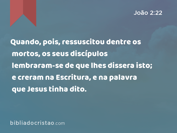 Quando, pois, ressuscitou dentre os mortos, os seus discípulos lembraram-se de que lhes dissera isto; e creram na Escritura, e na palavra que Jesus tinha dito. - João 2:22