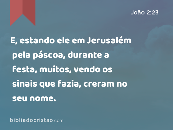 E, estando ele em Jerusalém pela páscoa, durante a festa, muitos, vendo os sinais que fazia, creram no seu nome. - João 2:23