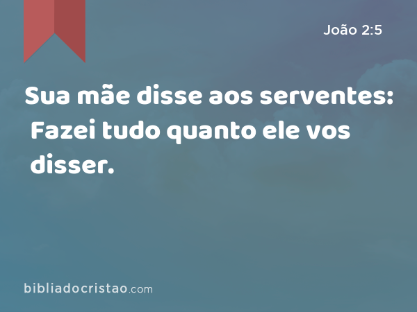 Sua mãe disse aos serventes: Fazei tudo quanto ele vos disser. - João 2:5