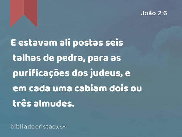 E estavam ali postas seis talhas de pedra, para as purificações dos judeus, e em cada uma cabiam dois ou três almudes. - João 2:6