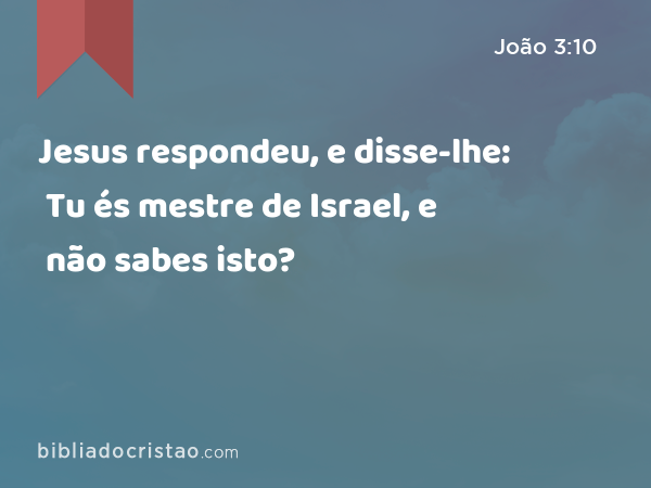 Jesus respondeu, e disse-lhe: Tu és mestre de Israel, e não sabes isto? - João 3:10