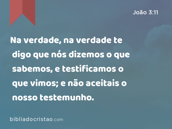 Na verdade, na verdade te digo que nós dizemos o que sabemos, e testificamos o que vimos; e não aceitais o nosso testemunho. - João 3:11