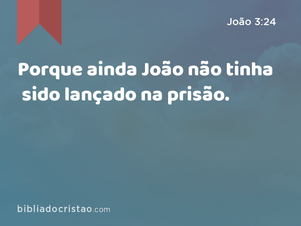 Porque ainda João não tinha sido lançado na prisão. - João 3:24