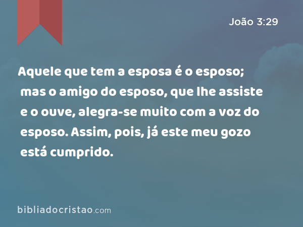 Aquele que tem a esposa é o esposo; mas o amigo do esposo, que lhe assiste e o ouve, alegra-se muito com a voz do esposo. Assim, pois, já este meu gozo está cumprido. - João 3:29