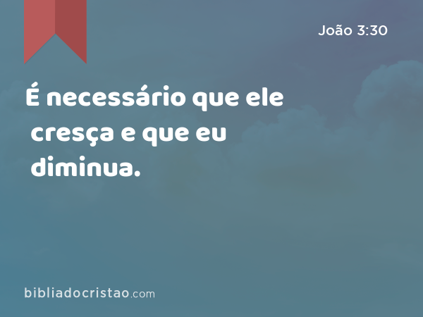 É necessário que ele cresça e que eu diminua. - João 3:30