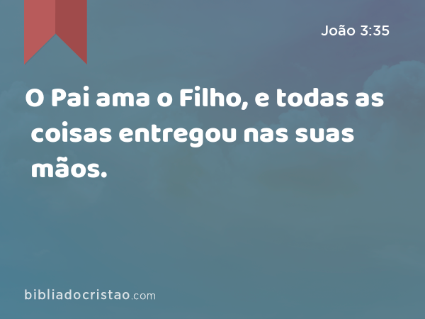 O Pai ama o Filho, e todas as coisas entregou nas suas mãos. - João 3:35