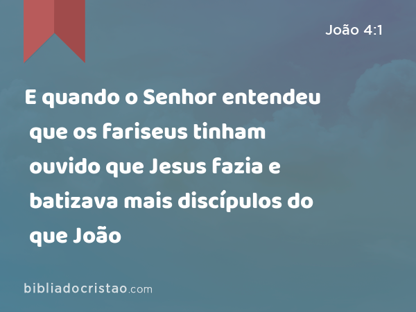 E quando o Senhor entendeu que os fariseus tinham ouvido que Jesus fazia e batizava mais discípulos do que João - João 4:1