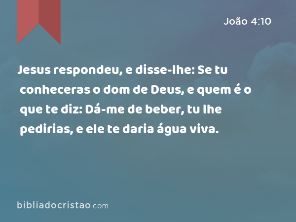 Jesus respondeu, e disse-lhe: Se tu conheceras o dom de Deus, e quem é o que te diz: Dá-me de beber, tu lhe pedirias, e ele te daria água viva. - João 4:10