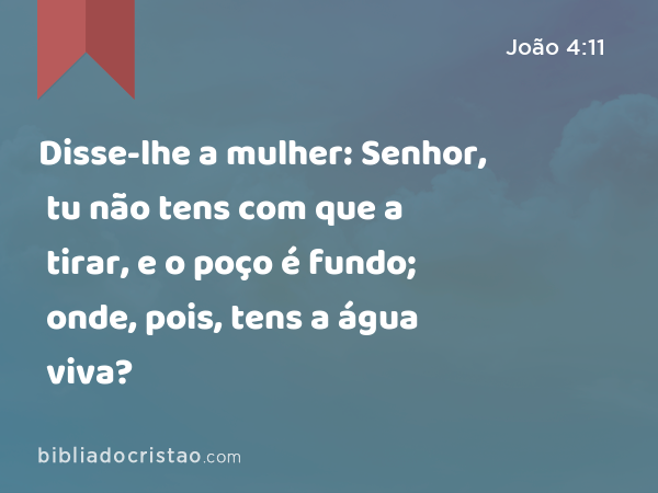 Disse-lhe a mulher: Senhor, tu não tens com que a tirar, e o poço é fundo; onde, pois, tens a água viva? - João 4:11