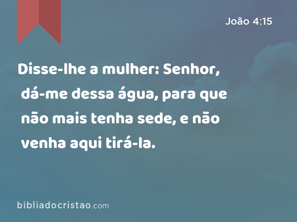 Disse-lhe a mulher: Senhor, dá-me dessa água, para que não mais tenha sede, e não venha aqui tirá-la. - João 4:15