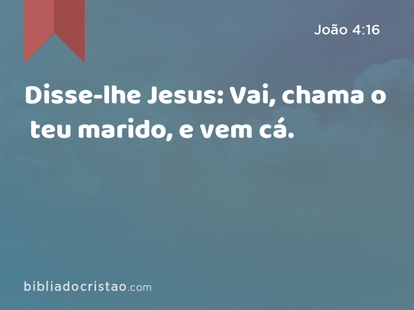 Disse-lhe Jesus: Vai, chama o teu marido, e vem cá. - João 4:16