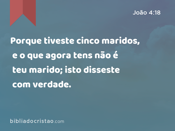 Porque tiveste cinco maridos, e o que agora tens não é teu marido; isto disseste com verdade. - João 4:18