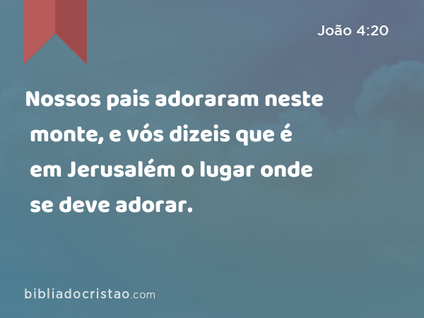 Nossos pais adoraram neste monte, e vós dizeis que é em Jerusalém o lugar onde se deve adorar. - João 4:20