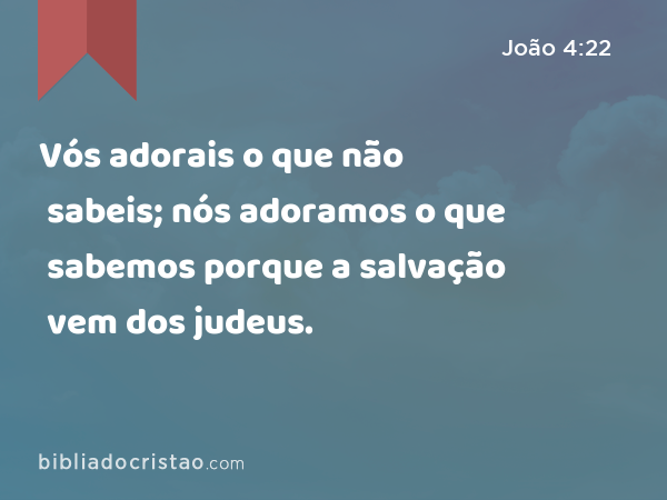 Vós adorais o que não sabeis; nós adoramos o que sabemos porque a salvação vem dos judeus. - João 4:22