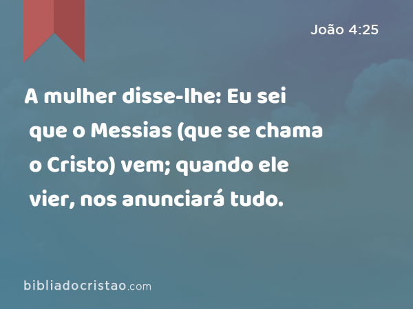 A mulher disse-lhe: Eu sei que o Messias (que se chama o Cristo) vem; quando ele vier, nos anunciará tudo. - João 4:25