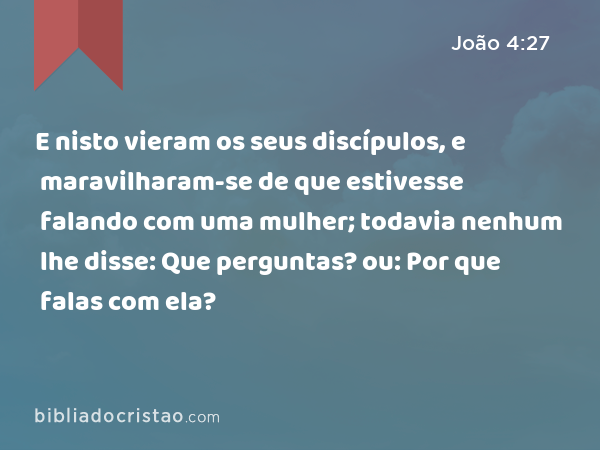 E nisto vieram os seus discípulos, e maravilharam-se de que estivesse falando com uma mulher; todavia nenhum lhe disse: Que perguntas? ou: Por que falas com ela? - João 4:27