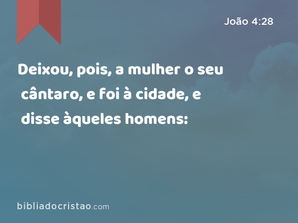 Deixou, pois, a mulher o seu cântaro, e foi à cidade, e disse àqueles homens: - João 4:28