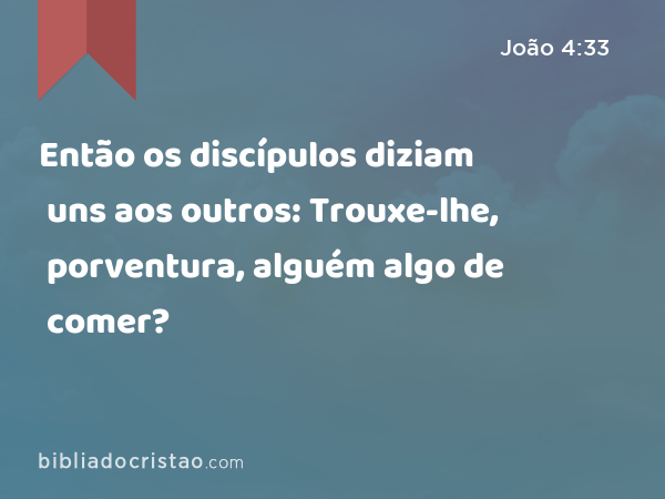 Então os discípulos diziam uns aos outros: Trouxe-lhe, porventura, alguém algo de comer? - João 4:33