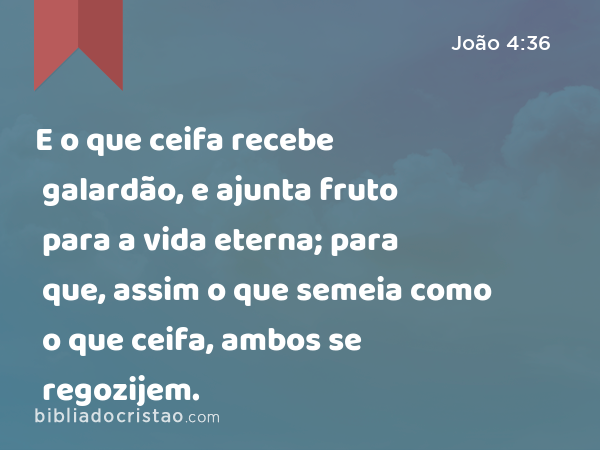 E o que ceifa recebe galardão, e ajunta fruto para a vida eterna; para que, assim o que semeia como o que ceifa, ambos se regozijem. - João 4:36