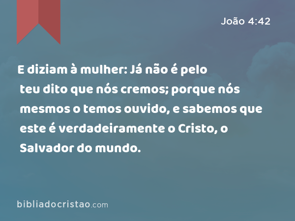 E diziam à mulher: Já não é pelo teu dito que nós cremos; porque nós mesmos o temos ouvido, e sabemos que este é verdadeiramente o Cristo, o Salvador do mundo. - João 4:42