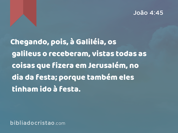 Chegando, pois, à Galiléia, os galileus o receberam, vistas todas as coisas que fizera em Jerusalém, no dia da festa; porque também eles tinham ido à festa. - João 4:45