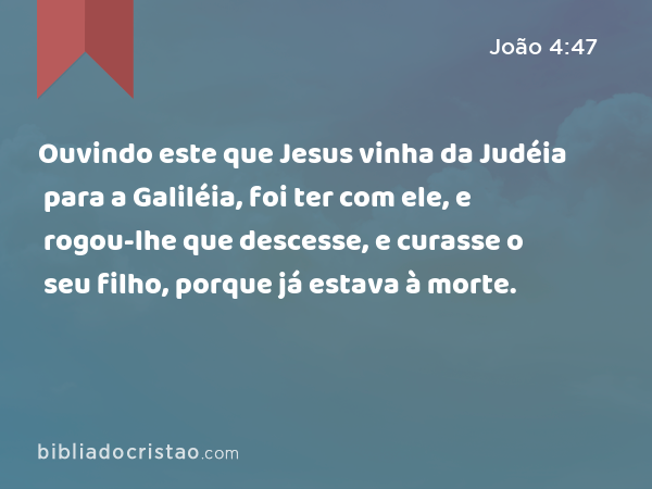 Ouvindo este que Jesus vinha da Judéia para a Galiléia, foi ter com ele, e rogou-lhe que descesse, e curasse o seu filho, porque já estava à morte. - João 4:47