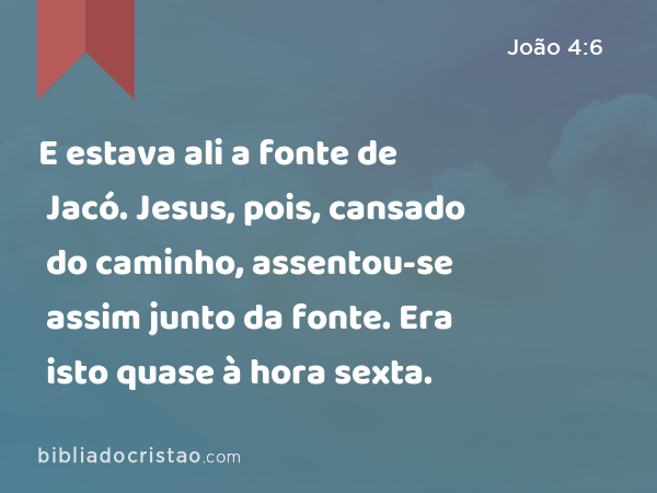 E estava ali a fonte de Jacó. Jesus, pois, cansado do caminho, assentou-se assim junto da fonte. Era isto quase à hora sexta. - João 4:6