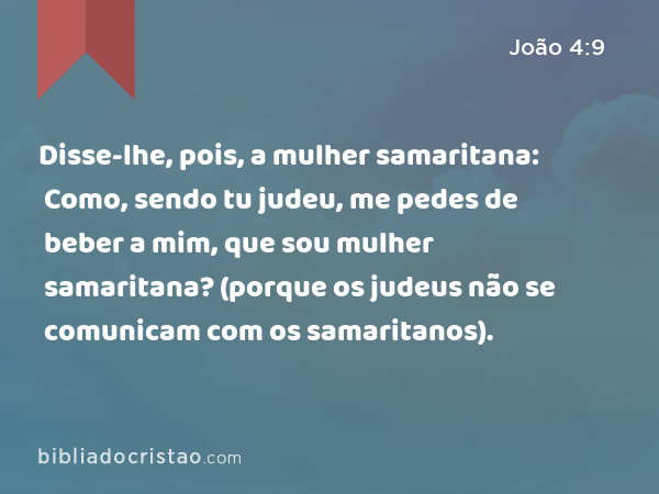 Disse-lhe, pois, a mulher samaritana: Como, sendo tu judeu, me pedes de beber a mim, que sou mulher samaritana? (porque os judeus não se comunicam com os samaritanos). - João 4:9