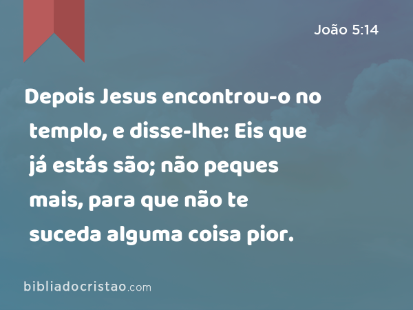 Depois Jesus encontrou-o no templo, e disse-lhe: Eis que já estás são; não peques mais, para que não te suceda alguma coisa pior. - João 5:14