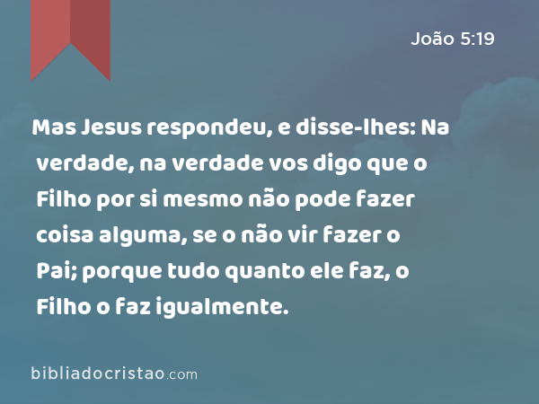 Mas Jesus respondeu, e disse-lhes: Na verdade, na verdade vos digo que o Filho por si mesmo não pode fazer coisa alguma, se o não vir fazer o Pai; porque tudo quanto ele faz, o Filho o faz igualmente. - João 5:19