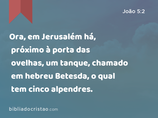 Ora, em Jerusalém há, próximo à porta das ovelhas, um tanque, chamado em hebreu Betesda, o qual tem cinco alpendres. - João 5:2